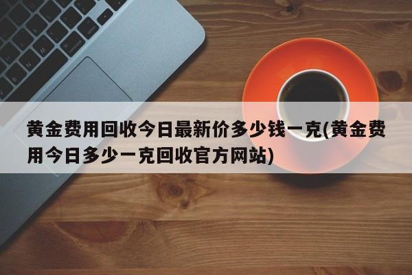 黄金费用回收今日最新价多少钱一克(黄金费用今日多少一克回收官方网站)