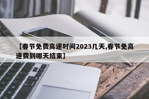 【春节免费高速时间2023几天,春节免高速费到哪天结束】
