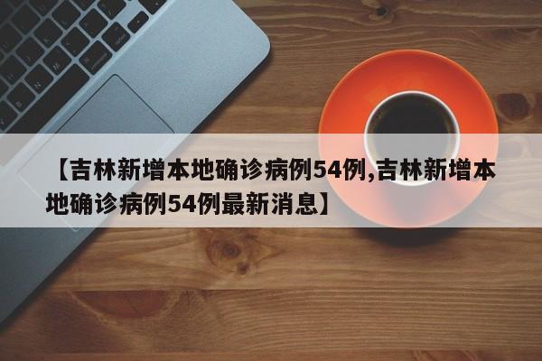 【吉林新增本地确诊病例54例,吉林新增本地确诊病例54例最新消息】