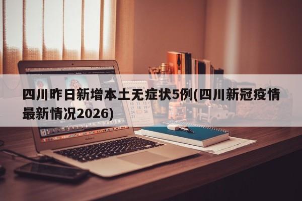 四川昨日新增本土无症状5例(四川新冠疫情最新情况2026)