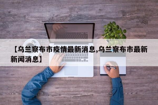 【乌兰察布市疫情最新消息,乌兰察布市最新新闻消息】