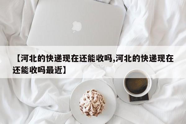 【河北的快递现在还能收吗,河北的快递现在还能收吗最近】