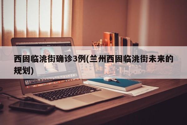 西固临洮街确诊3例(兰州西固临洮街未来的规划)