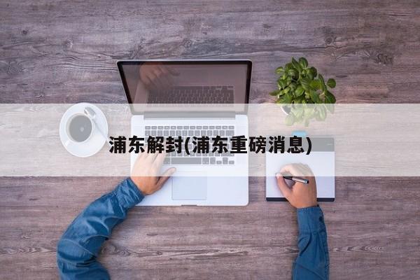 浦东解封(浦东重磅消息)