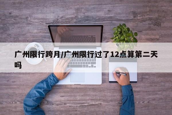 广州限行跨月/广州限行过了12点算第二天吗