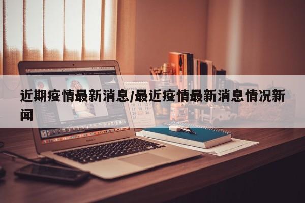 近期疫情最新消息/最近疫情最新消息情况新闻