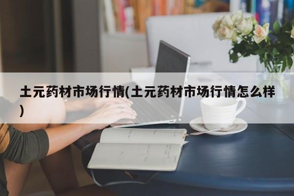 土元药材市场行情(土元药材市场行情怎么样)