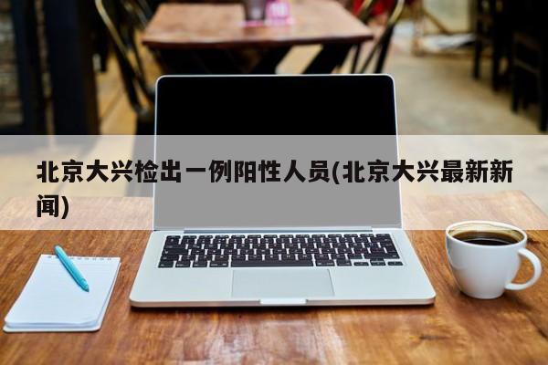 北京大兴检出一例阳性人员(北京大兴最新新闻)