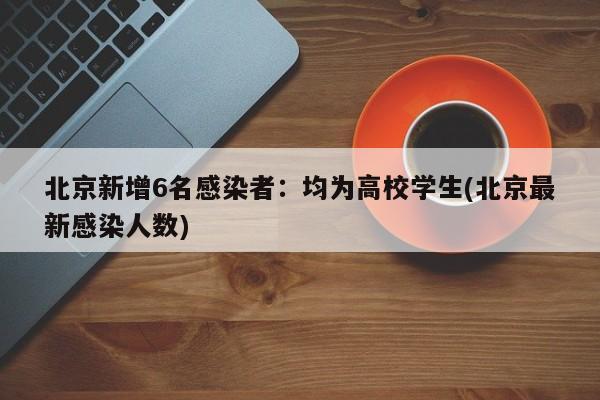 北京新增6名感染者：均为高校学生(北京最新感染人数)