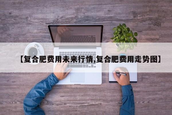 【复合肥费用未来行情,复合肥费用走势图】